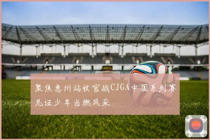 聚焦惠州站收官战CJGA中国系列赛见证少年当燃风采