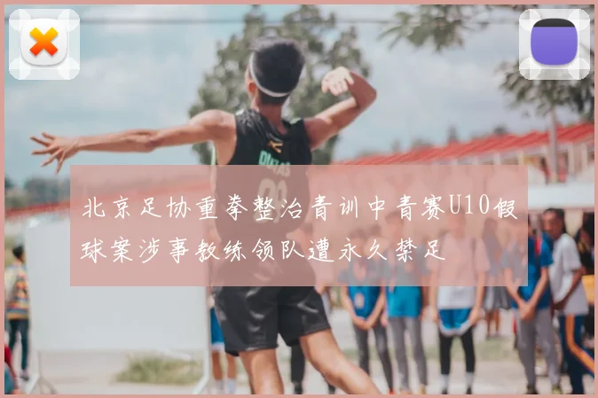 北京足协重拳整治青训中青赛U10假球案涉事教练领队遭永久禁足