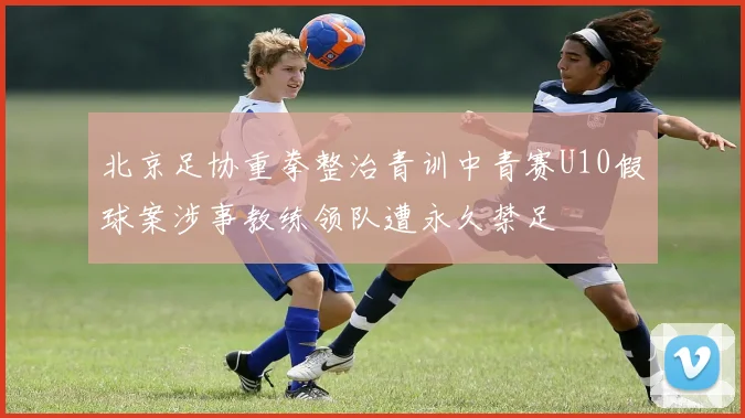 北京足协重拳整治青训中青赛U10假球案涉事教练领队遭永久禁足